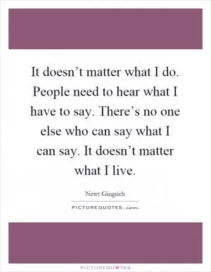 It doesn’t matter what I do. People need to hear what I have to say. There’s no one else who can say what I can say. It doesn’t matter what I live Picture Quote #1