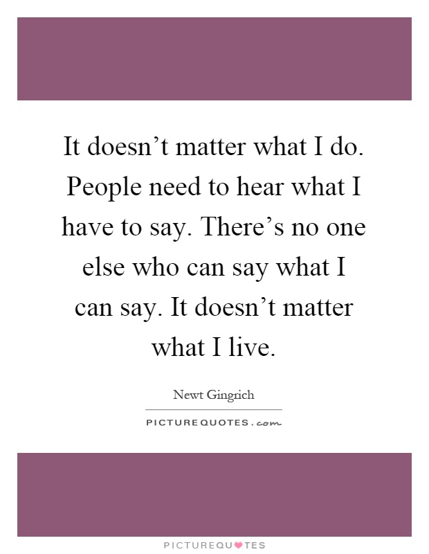 It doesn't matter what I do. People need to hear what I have to say. There's no one else who can say what I can say. It doesn't matter what I live Picture Quote #1