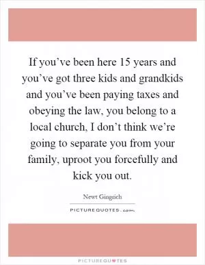 If you’ve been here 15 years and you’ve got three kids and grandkids and you’ve been paying taxes and obeying the law, you belong to a local church, I don’t think we’re going to separate you from your family, uproot you forcefully and kick you out Picture Quote #1