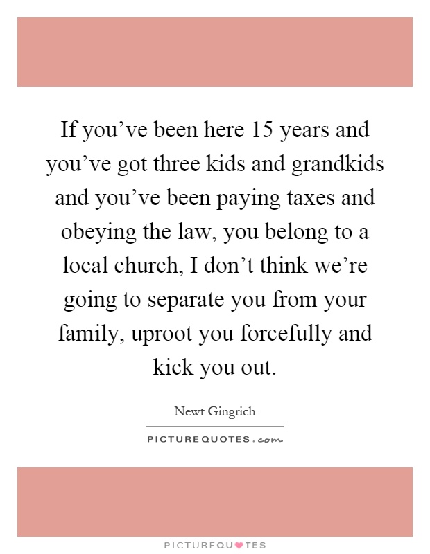 If you've been here 15 years and you've got three kids and grandkids and you've been paying taxes and obeying the law, you belong to a local church, I don't think we're going to separate you from your family, uproot you forcefully and kick you out Picture Quote #1