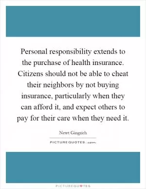 Personal responsibility extends to the purchase of health insurance. Citizens should not be able to cheat their neighbors by not buying insurance, particularly when they can afford it, and expect others to pay for their care when they need it Picture Quote #1