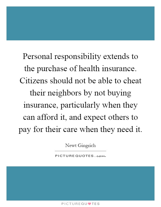 Personal responsibility extends to the purchase of health insurance. Citizens should not be able to cheat their neighbors by not buying insurance, particularly when they can afford it, and expect others to pay for their care when they need it Picture Quote #1