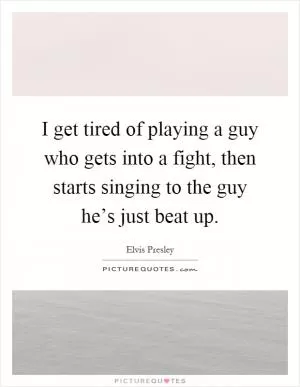 I get tired of playing a guy who gets into a fight, then starts singing to the guy he’s just beat up Picture Quote #1