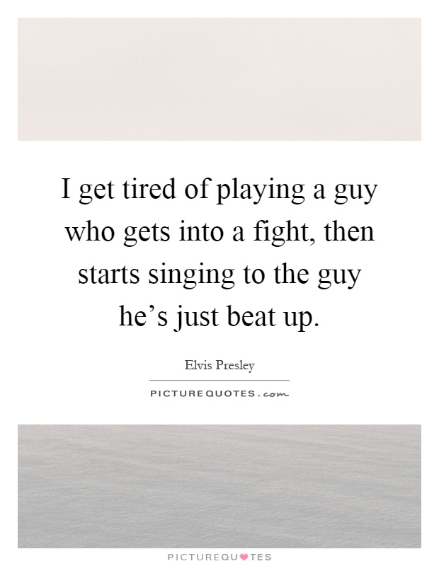 I get tired of playing a guy who gets into a fight, then starts singing to the guy he's just beat up Picture Quote #1