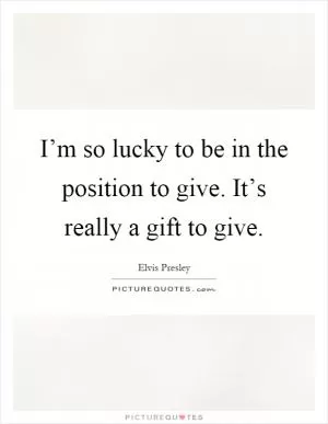 I’m so lucky to be in the position to give. It’s really a gift to give Picture Quote #1