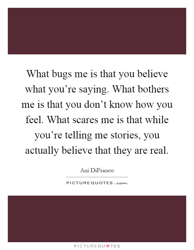 What bugs me is that you believe what you're saying. What bothers me is that you don't know how you feel. What scares me is that while you're telling me stories, you actually believe that they are real Picture Quote #1