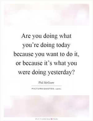 Are you doing what you’re doing today because you want to do it, or because it’s what you were doing yesterday? Picture Quote #1