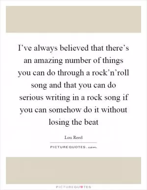 I’ve always believed that there’s an amazing number of things you can do through a rock’n’roll song and that you can do serious writing in a rock song if you can somehow do it without losing the beat Picture Quote #1