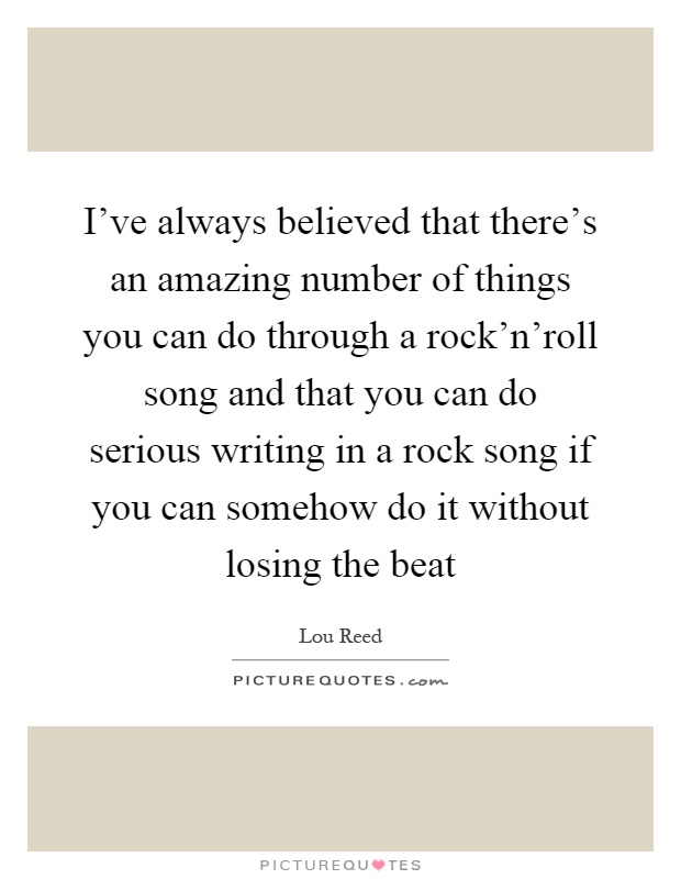 I've always believed that there's an amazing number of things you can do through a rock'n'roll song and that you can do serious writing in a rock song if you can somehow do it without losing the beat Picture Quote #1