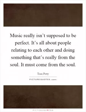 Music really isn’t supposed to be perfect. It’s all about people relating to each other and doing something that’s really from the soul. It must come from the soul Picture Quote #1