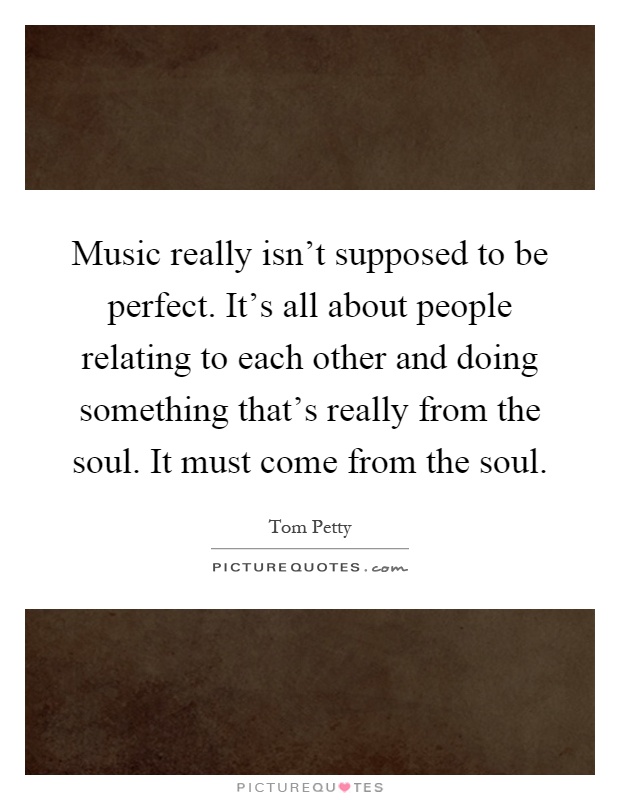 Music really isn't supposed to be perfect. It's all about people relating to each other and doing something that's really from the soul. It must come from the soul Picture Quote #1