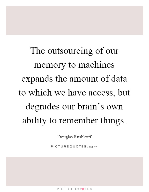 The outsourcing of our memory to machines expands the amount of data to which we have access, but degrades our brain's own ability to remember things Picture Quote #1