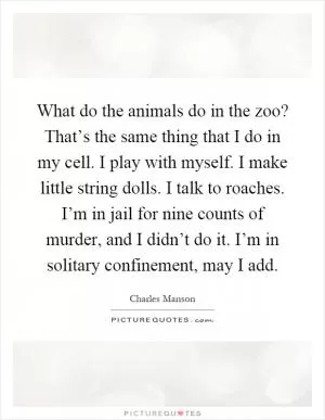 What do the animals do in the zoo? That’s the same thing that I do in my cell. I play with myself. I make little string dolls. I talk to roaches. I’m in jail for nine counts of murder, and I didn’t do it. I’m in solitary confinement, may I add Picture Quote #1