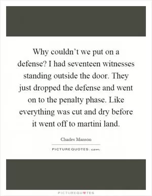 Why couldn’t we put on a defense? I had seventeen witnesses standing outside the door. They just dropped the defense and went on to the penalty phase. Like everything was cut and dry before it went off to martini land Picture Quote #1