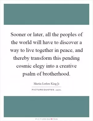 Sooner or later, all the peoples of the world will have to discover a way to live together in peace, and thereby transform this pending cosmic elegy into a creative psalm of brotherhood Picture Quote #1