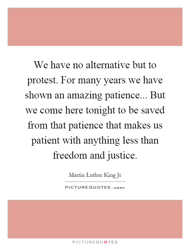 We have no alternative but to protest. For many years we have shown an amazing patience... But we come here tonight to be saved from that patience that makes us patient with anything less than freedom and justice Picture Quote #1