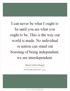 I can never be what I ought to be until you are what you ought to be. This is the way our world is made. No individual or nation can stand out boasting of being independent, we are interdependent Picture Quote #1