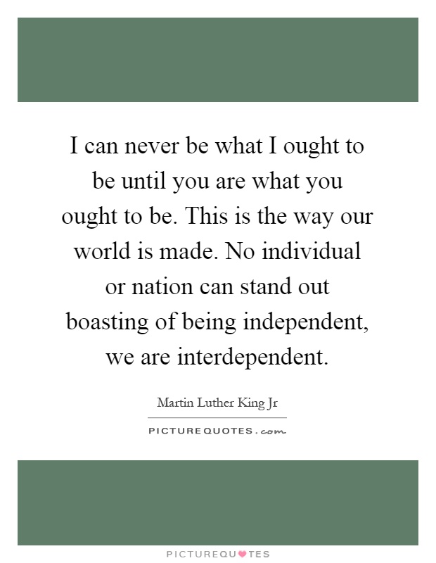 I can never be what I ought to be until you are what you ought to be. This is the way our world is made. No individual or nation can stand out boasting of being independent, we are interdependent Picture Quote #1