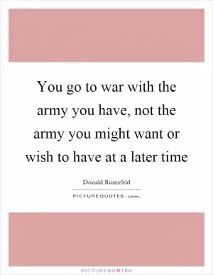 You go to war with the army you have, not the army you might want or wish to have at a later time Picture Quote #1