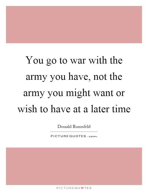 You go to war with the army you have, not the army you might want or wish to have at a later time Picture Quote #1