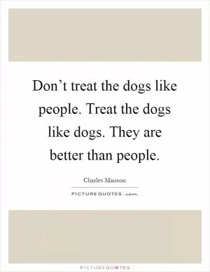 Don’t treat the dogs like people. Treat the dogs like dogs. They are better than people Picture Quote #1