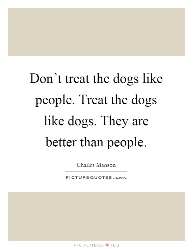 Don't treat the dogs like people. Treat the dogs like dogs. They are better than people Picture Quote #1