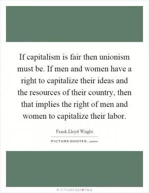 If capitalism is fair then unionism must be. If men and women have a right to capitalize their ideas and the resources of their country, then that implies the right of men and women to capitalize their labor Picture Quote #1