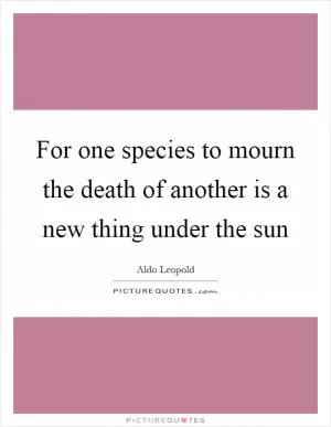 For one species to mourn the death of another is a new thing under the sun Picture Quote #1