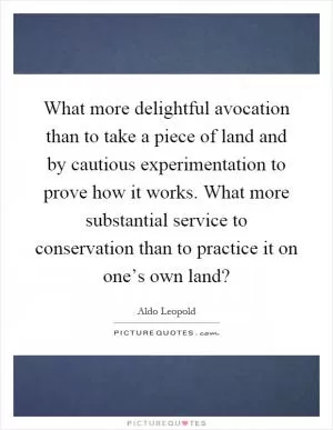 What more delightful avocation than to take a piece of land and by cautious experimentation to prove how it works. What more substantial service to conservation than to practice it on one’s own land? Picture Quote #1