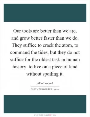 Our tools are better than we are, and grow better faster than we do. They suffice to crack the atom, to command the tides, but they do not suffice for the oldest task in human history, to live on a piece of land without spoiling it Picture Quote #1
