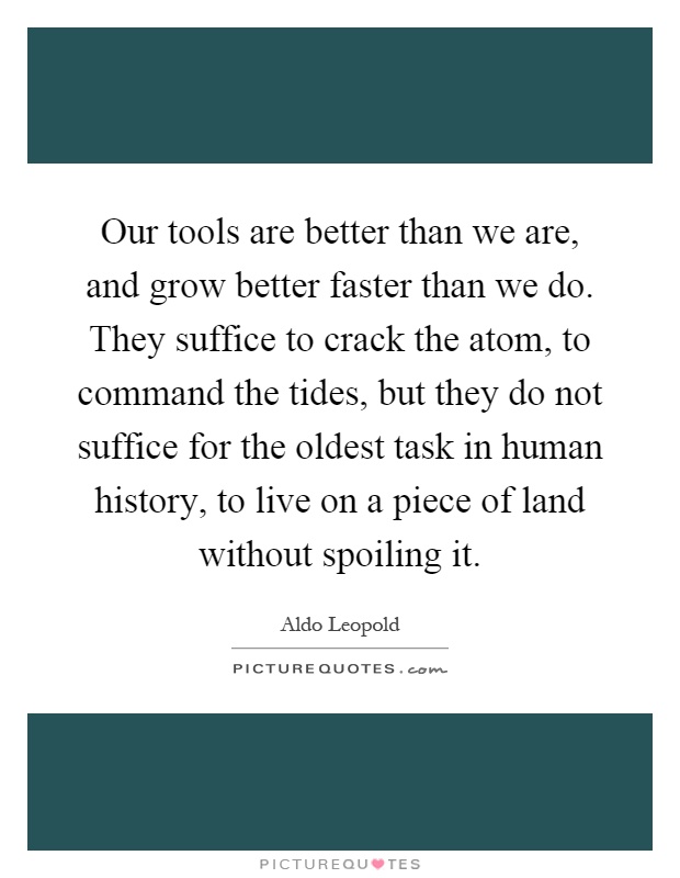 Our tools are better than we are, and grow better faster than we do. They suffice to crack the atom, to command the tides, but they do not suffice for the oldest task in human history, to live on a piece of land without spoiling it Picture Quote #1