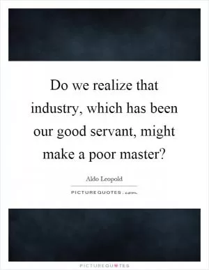 Do we realize that industry, which has been our good servant, might make a poor master? Picture Quote #1