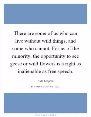 There are some of us who can live without wild things, and some who cannot. For us of the minority, the opportunity to see geese or wild flowers is a right as inalienable as free speech Picture Quote #1