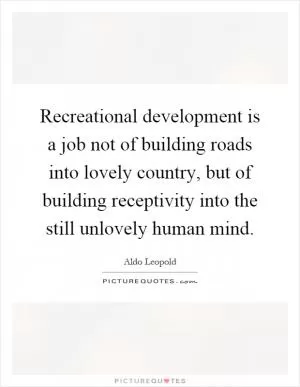 Recreational development is a job not of building roads into lovely country, but of building receptivity into the still unlovely human mind Picture Quote #1