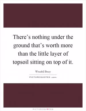 There’s nothing under the ground that’s worth more than the little layer of topsoil sitting on top of it Picture Quote #1