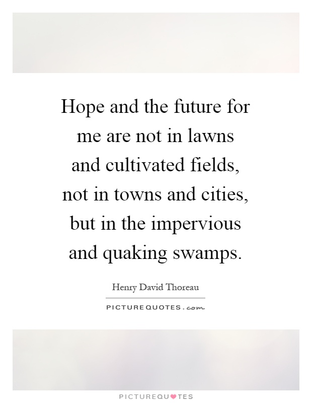 Hope and the future for me are not in lawns and cultivated fields, not in towns and cities, but in the impervious and quaking swamps Picture Quote #1