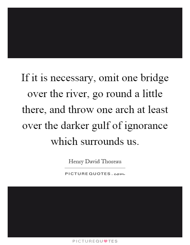 If it is necessary, omit one bridge over the river, go round a little there, and throw one arch at least over the darker gulf of ignorance which surrounds us Picture Quote #1