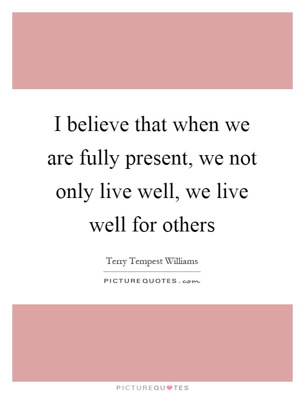 I believe that when we are fully present, we not only live well, we live well for others Picture Quote #1