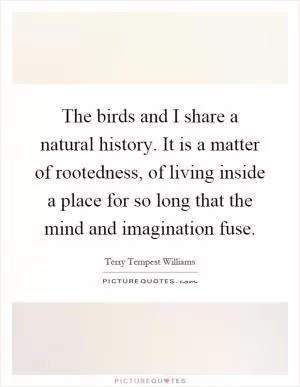 The birds and I share a natural history. It is a matter of rootedness, of living inside a place for so long that the mind and imagination fuse Picture Quote #1