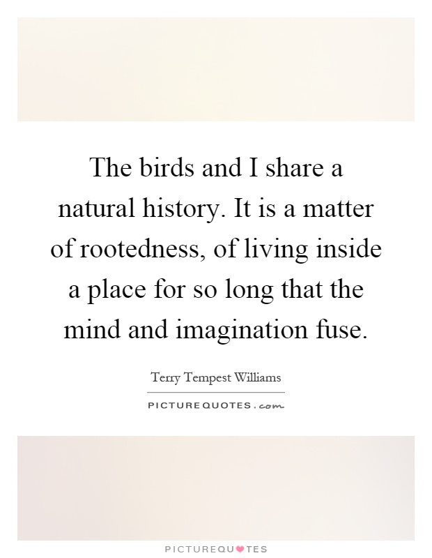 The birds and I share a natural history. It is a matter of rootedness, of living inside a place for so long that the mind and imagination fuse Picture Quote #1