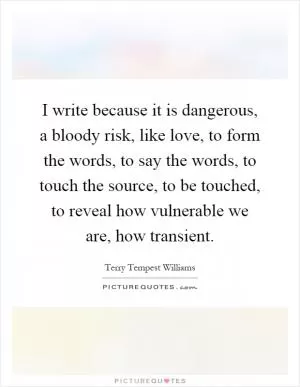 I write because it is dangerous, a bloody risk, like love, to form the words, to say the words, to touch the source, to be touched, to reveal how vulnerable we are, how transient Picture Quote #1