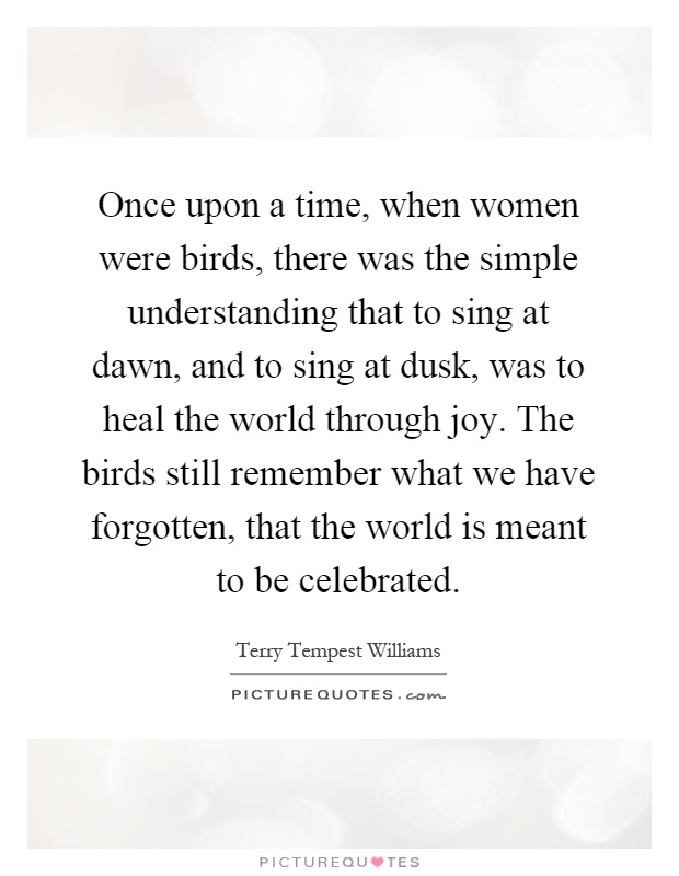 Once upon a time, when women were birds, there was the simple understanding that to sing at dawn, and to sing at dusk, was to heal the world through joy. The birds still remember what we have forgotten, that the world is meant to be celebrated Picture Quote #1