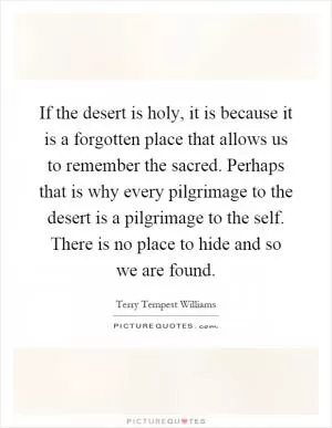 If the desert is holy, it is because it is a forgotten place that allows us to remember the sacred. Perhaps that is why every pilgrimage to the desert is a pilgrimage to the self. There is no place to hide and so we are found Picture Quote #1