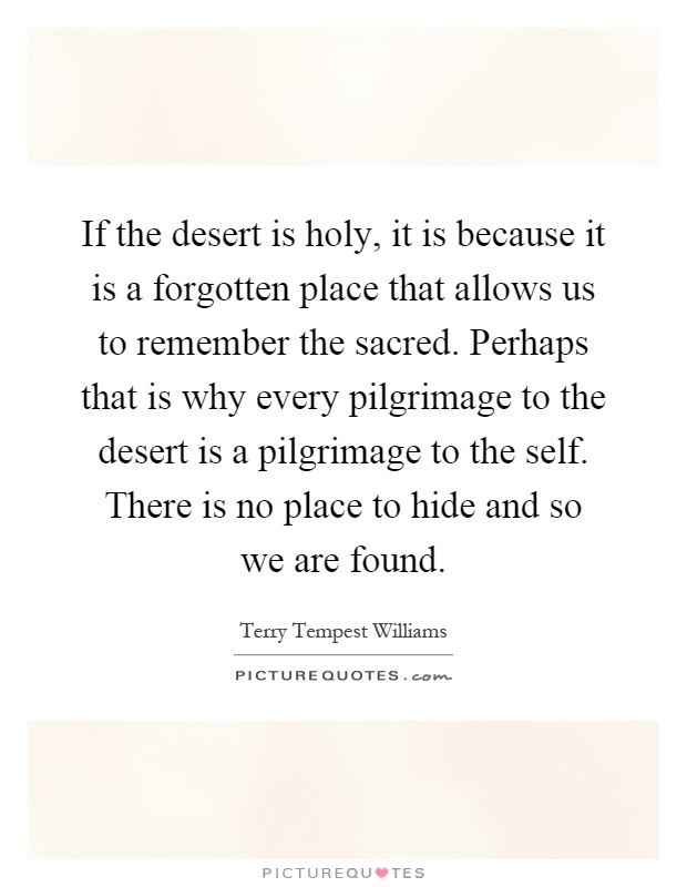 If the desert is holy, it is because it is a forgotten place that allows us to remember the sacred. Perhaps that is why every pilgrimage to the desert is a pilgrimage to the self. There is no place to hide and so we are found Picture Quote #1