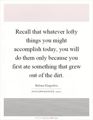 Recall that whatever lofty things you might accomplish today, you will do them only because you first ate something that grew out of the dirt Picture Quote #1