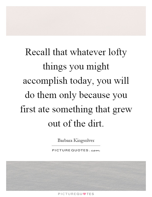 Recall that whatever lofty things you might accomplish today, you will do them only because you first ate something that grew out of the dirt Picture Quote #1