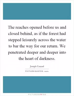 The reaches opened before us and closed behind, as if the forest had stepped leisurely across the water to bar the way for our return. We penetrated deeper and deeper into the heart of darkness Picture Quote #1