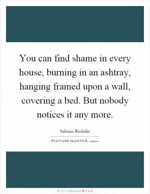 You can find shame in every house, burning in an ashtray, hanging framed upon a wall, covering a bed. But nobody notices it any more Picture Quote #1