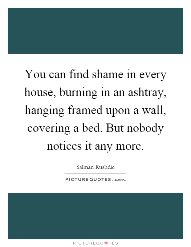 You can find shame in every house, burning in an ashtray, hanging framed upon a wall, covering a bed. But nobody notices it any more Picture Quote #1