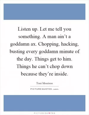 Listen up. Let me tell you something. A man ain’t a goddamn ax. Chopping, hacking, busting every goddamn minute of the day. Things get to him. Things he can’t chop down because they’re inside Picture Quote #1
